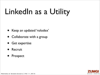 LinkedIn as a Utility

       •    Keep an updated ‘rolodex’

       •    Collaborate with a group

       •    Get expertise

       •    Recruit

       •    Prospect



Prepared by Ginger Zumaeta | Feb 11, 2010   Strategy + Marketing
 