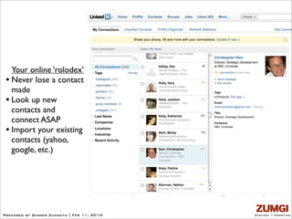 Your online ‘rolodex’
 • Never lose a contact
   made
 • Look up new
   contacts and
   connect ASAP
 • Import your existing
   contacts (yahoo,
   google, etc.)




Prepared by Ginger Zumaeta | Feb 11, 2010   Strategy + Marketing
 