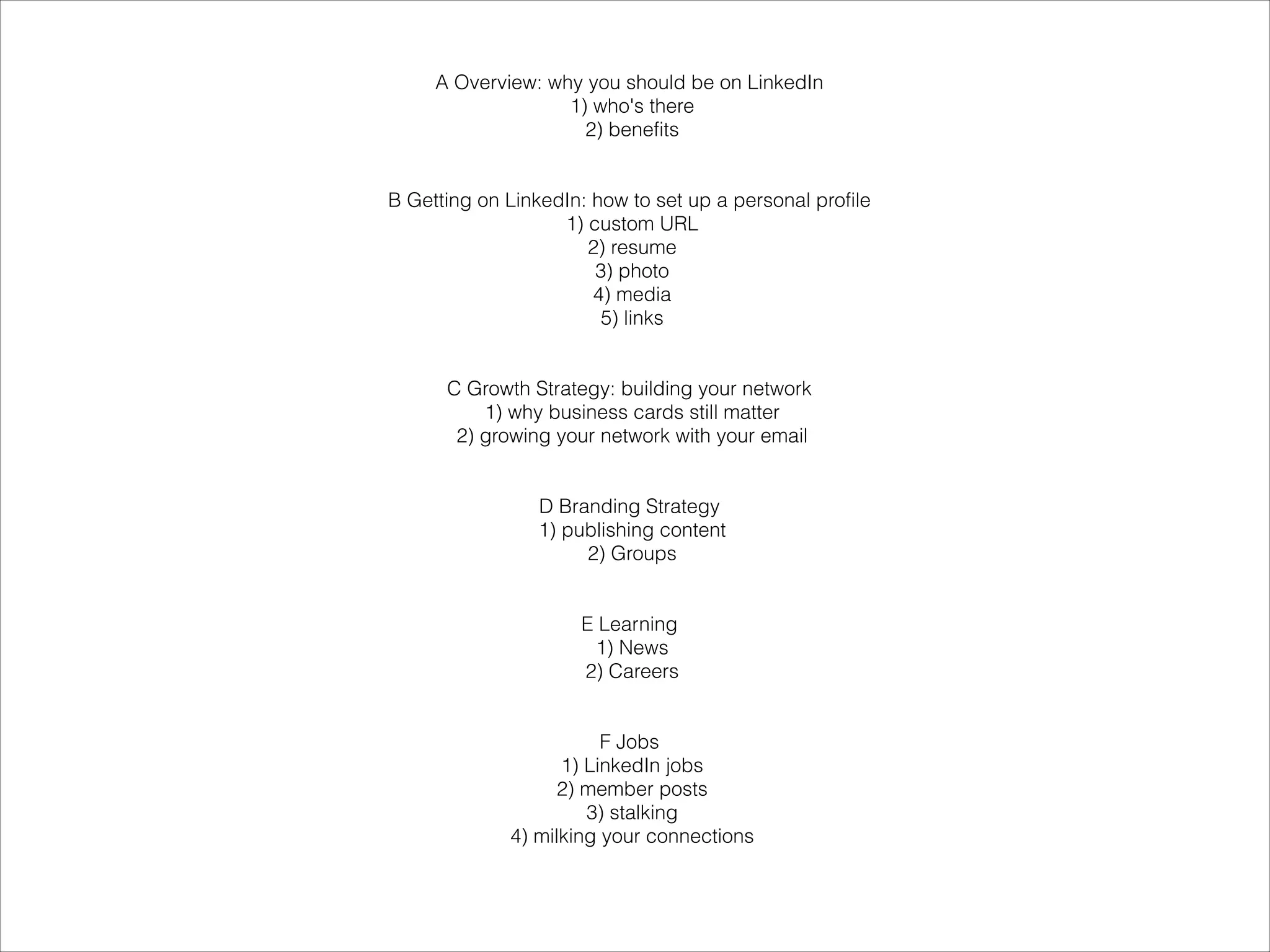 A Overview: why you should be on LinkedIn
                   1) who's there
                     2) benefits

                           
B Getting on LinkedIn: how to set up a personal profile
                   1) custom URL
                      2) resume
                       3) photo
                       4) media
                        5) links

                           
      C Growth Strategy: building your network
          1) why business cards still matter
       2) growing your network with your email

                           
                 D Branding Strategy
                 1) publishing content
                      2) Groups

                           
                      E Learning
                       1) News
                      2) Careers

                           
                        F Jobs
                   1) LinkedIn jobs
                   2) member posts
                      3) stalking
             4) milking your connections
 