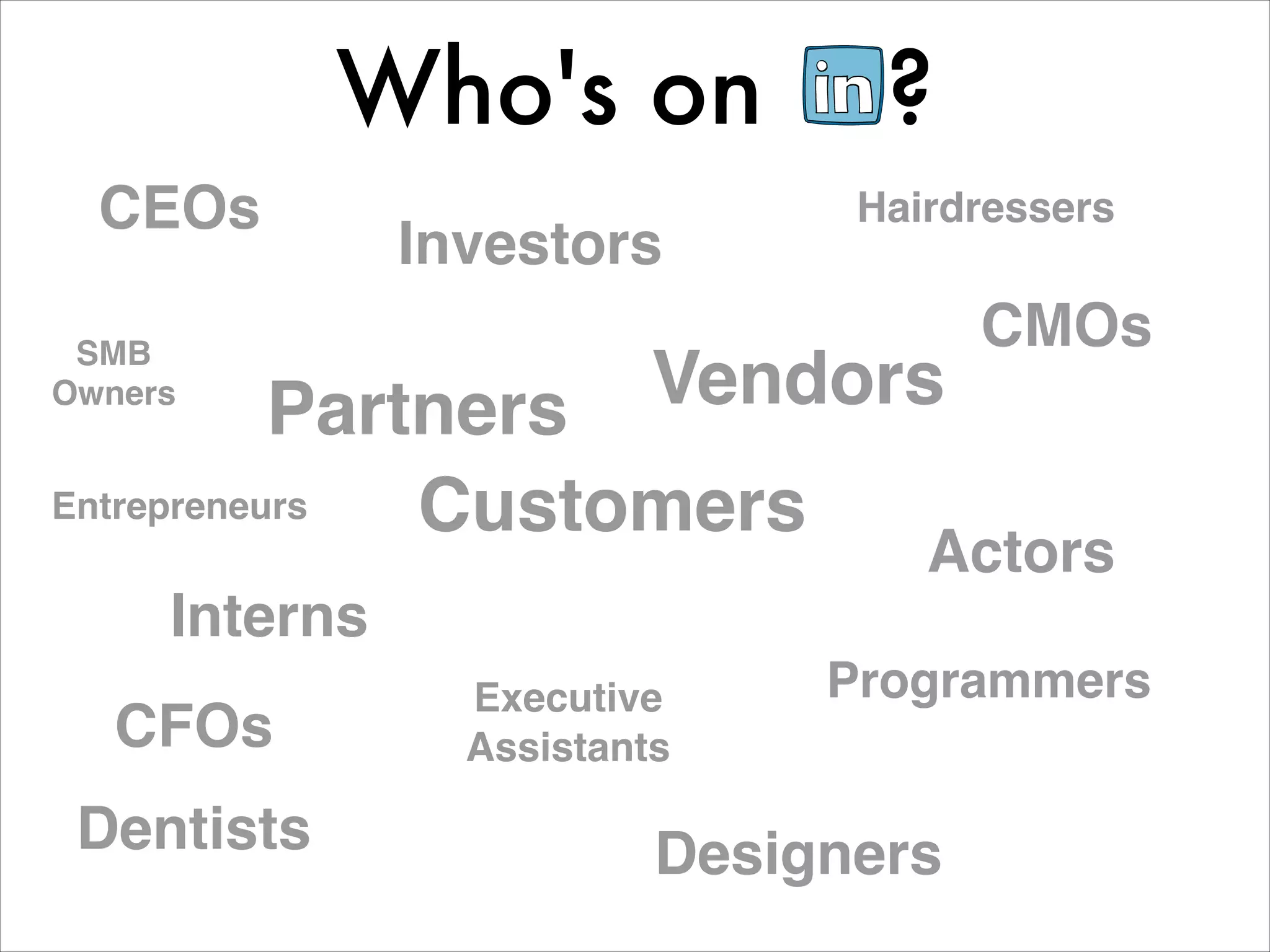 Who's on             ?
  CEOs                          Hairdressers
               Investors
 SMB
                                      CMOs
Owners
           Partners       Vendors
Entrepreneurs  Customers
                                   Actors
     Interns
                 Executive     Programmers
   CFOs          Assistants

 Dentists                 Designers
 