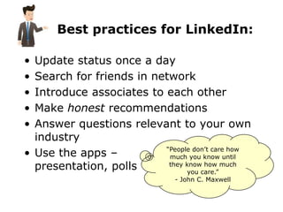 Best practices for LinkedIn:

• Update status once a day
• Search for friends in network
• Introduce associates to each other
• Make honest recommendations
• Answer questions relevant to your own
  industry
                          “People don’t care how
• Use the apps –           much you know until
  presentation, polls      they know how much
                                you care.”
                               - John C. Maxwell
 