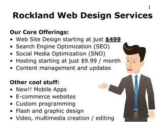 1

Rockland Web Design Services
Our Core Offerings:
• Web Site Design starting at just $499
• Search Engine Optimization (SEO)
• Social Media Optimization (SNO)
• Hosting starting at just $9.99 / month
• Content management and updates

Other cool stuff:
• New!! Mobile Apps
• E-commerce websites
• Custom programming
• Flash and graphic design
• Video, multimedia creation / editing
 