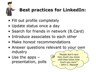 Best practices for LinkedIn:

• Fill out profile completely
• Update status once a day
• Search for friends in network (B.Card)
• Introduce associates to each other
• Make honest recommendations
• Answer questions relevant to your own
  industry
                             “People don’t care
• Use the apps –            how much you know
                            until they know how
  presentation, polls         much you care.”
                               - John C. Maxwell
 