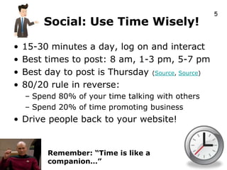 5
         Social: Use Time Wisely!

•   15-30 minutes a day, log on and interact
•   Best times to post: 8 am, 1-3 pm, 5-7 pm
•   Best day to post is Thursday (Source, Source)
•   80/20 rule in reverse:
    – Spend 80% of your time talking with others
    – Spend 20% of time promoting business
• Drive people back to your website!


          Remember: “Time is like a
          companion…”
 