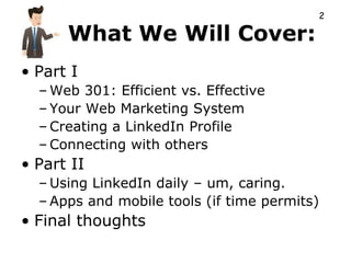 2

      What We Will Cover:
• Part I
  – Web 301: Efficient vs. Effective
  – Your Web Marketing System
  – Creating a LinkedIn Profile
  – Connecting with others
• Part II
  – Using LinkedIn daily – um, caring.
  – Apps and mobile tools (if time permits)
• Final thoughts
 