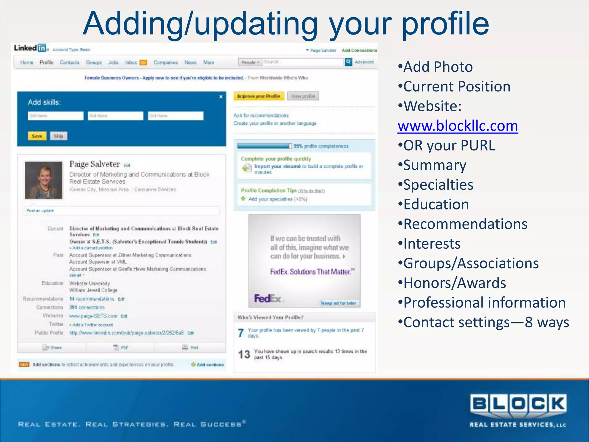 Adding/updating your profile
                     •Add Photo
                     •Current Position
                     •Website:
                     www.blockllc.com
                     •OR your PURL
                     •Summary
                     •Specialties
                     •Education
                     •Recommendations
                     •Interests
                     •Groups/Associations
                     •Honors/Awards
                     •Professional information
                     •Contact settings—8 ways
 