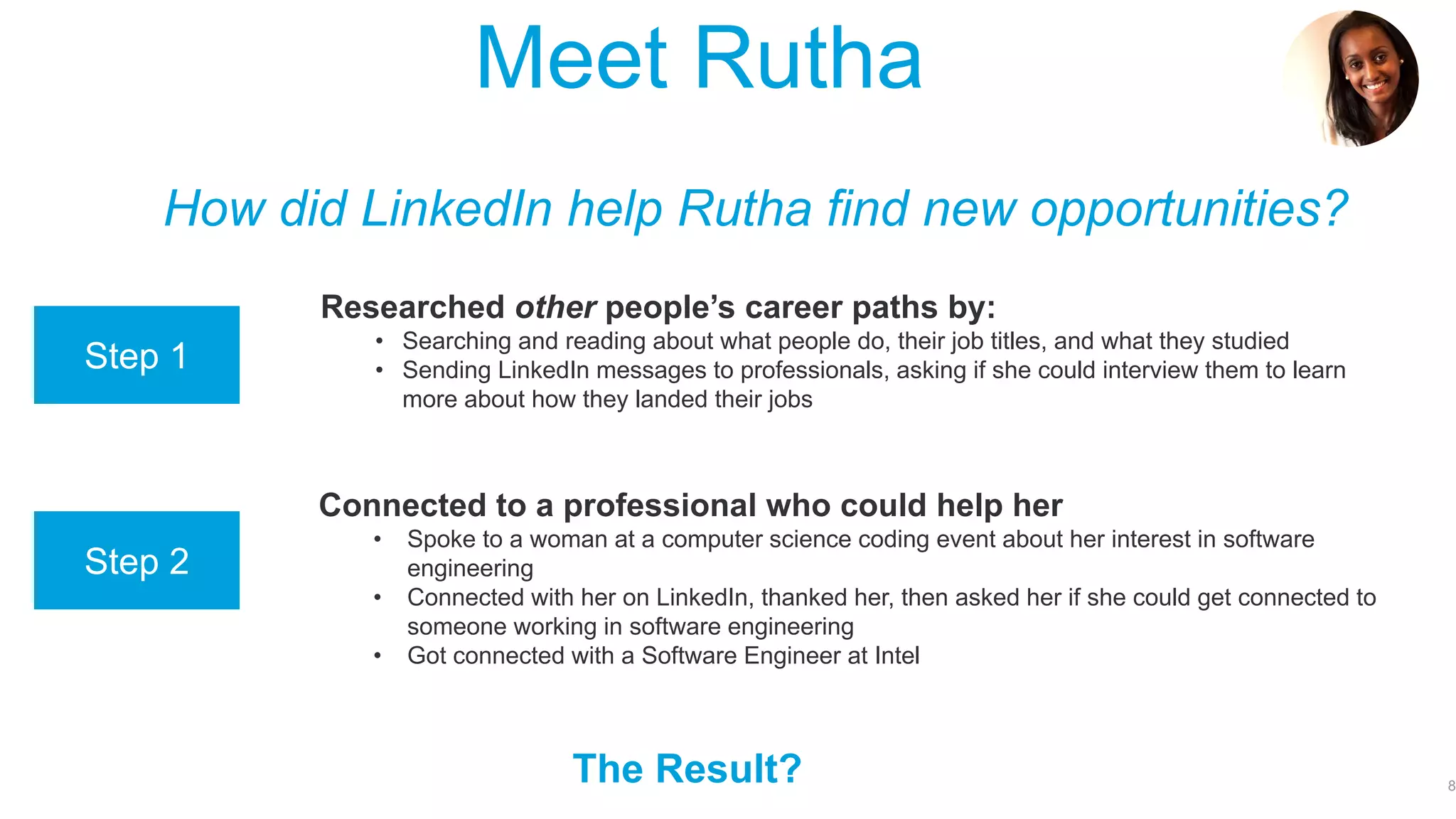 Even though you may not be a professional yet, LinkedIn can still help!
8
How can LinkedIn help you?
• Create and showcase your online “professional brand,” (hint: this is your online
resume!):
• Your education and work qualifications (where have you worked? What do you study? What
activities do you do?)
• Your skills (what are you good at?)
• Your potential (where do you aspire to work?)
• Build your “network” of people to keep in touch with, and who can help you:
• Find a job
• Find a mentor to learn from
• Share useful information that will help you succeed in the working world
• Research career paths, evaluate your options, and apply for jobs
• Check out different companies, the jobs and the people who work there
• Check out universities and courses, and the careers graduates go into afterwards
• Follow companies, sectors, and interesting, influential people in areas of interest
Job &
Internship
Opportunities!
 