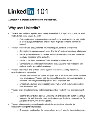 101
LinkedIn = a professional version of Facebook.
Why use LinkedIn?
 Think of your profile as a public, search-engine-friendly CV. It’s probably one of the most
visible things about you on the web!
o Policymakers and professional groups can find the public version of your profile
to check out your credentials and see if you might be someone for them to
contact
 You can “connect with” past, present & future colleagues, contacts & employers
o Connection to a person doesn’t imply “friendship”, just a professional relationship
o People you’re connected to can see a more detailed version of your profile and
send you messages within LinkedIn.
o It’s OK to decline a “connection” from someone you don’t know!
o Connections can write recommendations about you (and vice versa) and can
endorse you for your skills/knowledge.
 You can follow news and updates shared by your connections, and by institutions,
organizations and companies
o Just like on Facebook or Twitter, the posts flow in the main “well” at the center of
your landing page. You can click the name of the posting person/organization to
see more – or navigate to their page via the “Companies” tab.
o LinkedIn also curates a news section called Pulse, which features stories they
think will interest you.
 You can share links to items you find interesting and that you think your connections will,
too
o Use the “Share” button below a LinkedIn post, or the LinkedIn button on various
pages on the web, journals, news publications or professional organizations. Or
just paste the URL into a new “update”.
 You can join or create groups of people with similar professional interests, for
discussion/sharing of best practices.
o Groups can be closed so the conversations are only seen by those in the group.
 