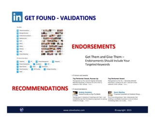 ENDORSEMENTS	
  
RECOMMENDATIONS	
  
www.steveloates.com	
   ©copyright	
  	
  2015
GET	
  FOUND	
  -­‐	
  VALIDATIONS	
  
Get	
  Them	
  and	
  Give	
  Them	
  –	
  
Endorsements	
  Should	
  Include	
  Your	
  
Targeted	
  Keywords	
  
 