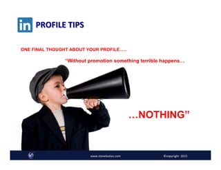 PROFILE	
  TIPS	
  
“Without promotion something terrible happens…
…NOTHING”
ONE FINAL THOUGHT ABOUT YOUR PROFILE…..
www.steveloates.com	
   ©copyright	
  	
  2015
 