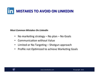 MISTAKES	
  TO	
  AVOID	
  ON	
  LINKEDIN	
  
Follow @SteveLoates www.ecommerceessentials.cawww.steveloates.com
•  No	
  markeAng	
  strategy	
  –	
  No	
  plan	
  –	
  No	
  Goals	
  
•  CommunicaAon	
  without	
  Value	
  
•  Limited	
  or	
  No	
  TargeAng	
  –	
  Shotgun	
  approach	
  	
  
•  Proﬁle	
  not	
  OpAmized	
  to	
  achieve	
  MarkeAng	
  Goals	
  
www.steveloates.com	
   ©copyright	
  	
  2015
Most	
  Common	
  Mistakes	
  On	
  LinkedIn	
  
 