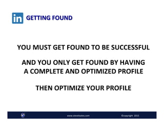 GETTING	
  FOUND	
  
Follow @SteveLoates www.ecommerceessentials.cawww.steveloates.com
YOU	
  MUST	
  GET	
  FOUND	
  TO	
  BE	
  SUCCESSFUL	
  
www.steveloates.com	
   ©copyright	
  	
  2015
AND	
  YOU	
  ONLY	
  GET	
  FOUND	
  BY	
  HAVING	
  	
  
A	
  COMPLETE	
  AND	
  OPTIMIZED	
  PROFILE	
  
	
  
THEN	
  OPTIMIZE	
  YOUR	
  PROFILE	
  
	
  
 