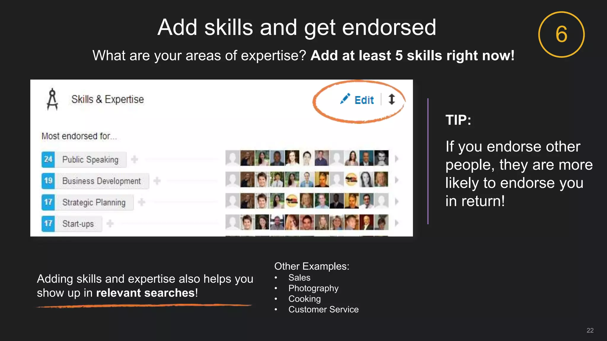 Add skills and get endorsed
22
Adding skills and expertise also helps you
show up in relevant searches!
What are your areas of expertise? Add at least 5 skills right now!
TIP:
If you endorse other
people, they are more
likely to endorse you
in return!
6
Other Examples:
• Sales
• Photography
• Cooking
• Customer Service
 