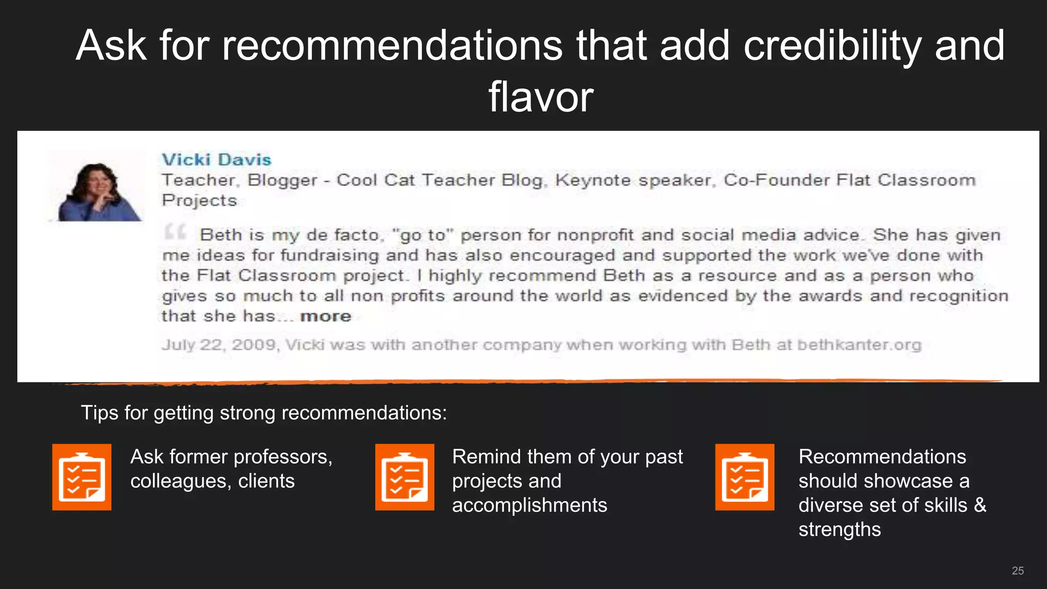 Ask for recommendations that add credibility and
flavor
Tips for getting strong recommendations:
Ask former professors,
colleagues, clients
Remind them of your past
projects and
accomplishments
Recommendations
should showcase a
diverse set of skills &
strengths
25
 