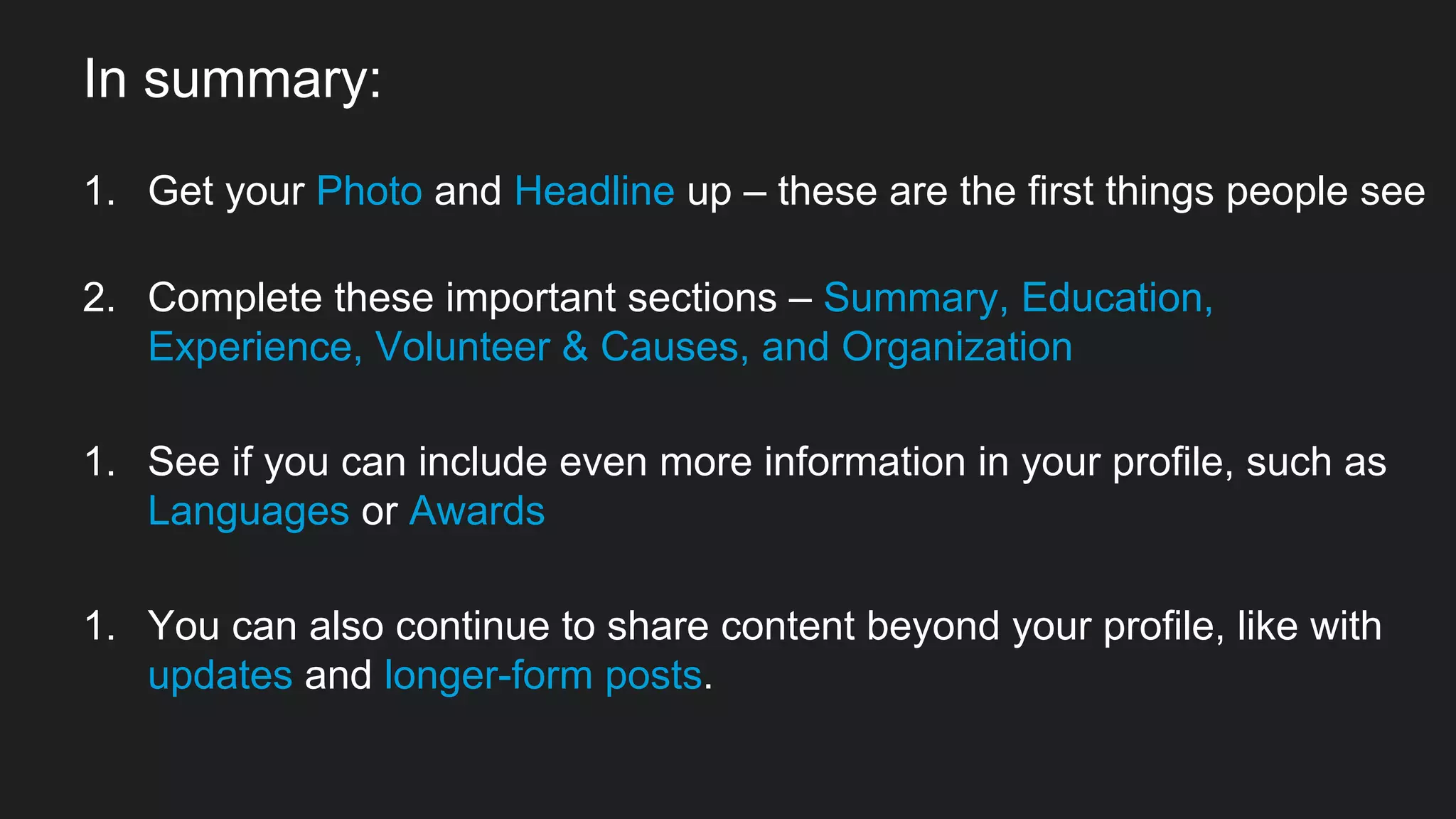 In summary:
1. Get your Photo and Headline up – these are the first things people see
2. Complete these important sections – Summary, Education,
Experience, Volunteer & Causes, and Organization
1. See if you can include even more information in your profile, such as
Languages or Awards
1. You can also continue to share content beyond your profile, like with
updates and longer-form posts.
 