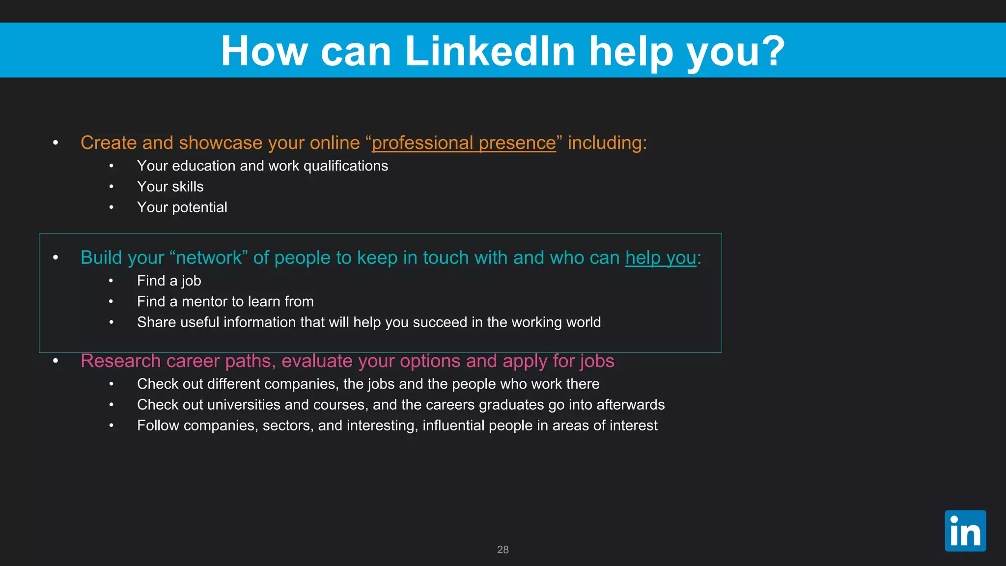 28
How can LinkedIn help you?
• Create and showcase your online “professional presence” including:
• Your education and work qualifications
• Your skills
• Your potential
• Build your “network” of people to keep in touch with and who can help you:
• Find a job
• Find a mentor to learn from
• Share useful information that will help you succeed in the working world
• Research career paths, evaluate your options and apply for jobs
• Check out different companies, the jobs and the people who work there
• Check out universities and courses, and the careers graduates go into afterwards
• Follow companies, sectors, and interesting, influential people in areas of interest
 