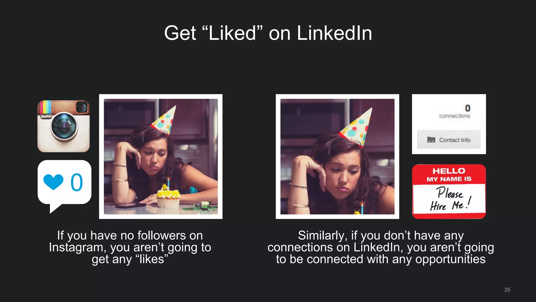 35
Get “Liked” on LinkedIn
If you have no followers on
Instagram, you aren’t going to
get any “likes”
0
Similarly, if you don’t have any
connections on LinkedIn, you aren’t going
to be connected with any opportunities
 