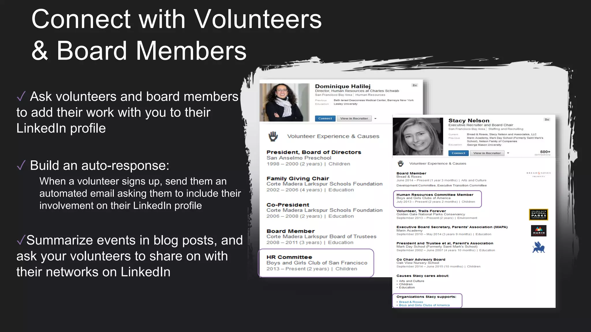 Connect with Volunteers
& Board Members
✓ Ask volunteers and board members
to add their work with you to their
LinkedIn profile
✓ Build an auto-response:
When a volunteer signs up, send them an
automated email asking them to include their
involvement on their LinkedIn profile
✓Summarize events in blog posts, and
ask your volunteers to share on with
their networks on LinkedIn
 