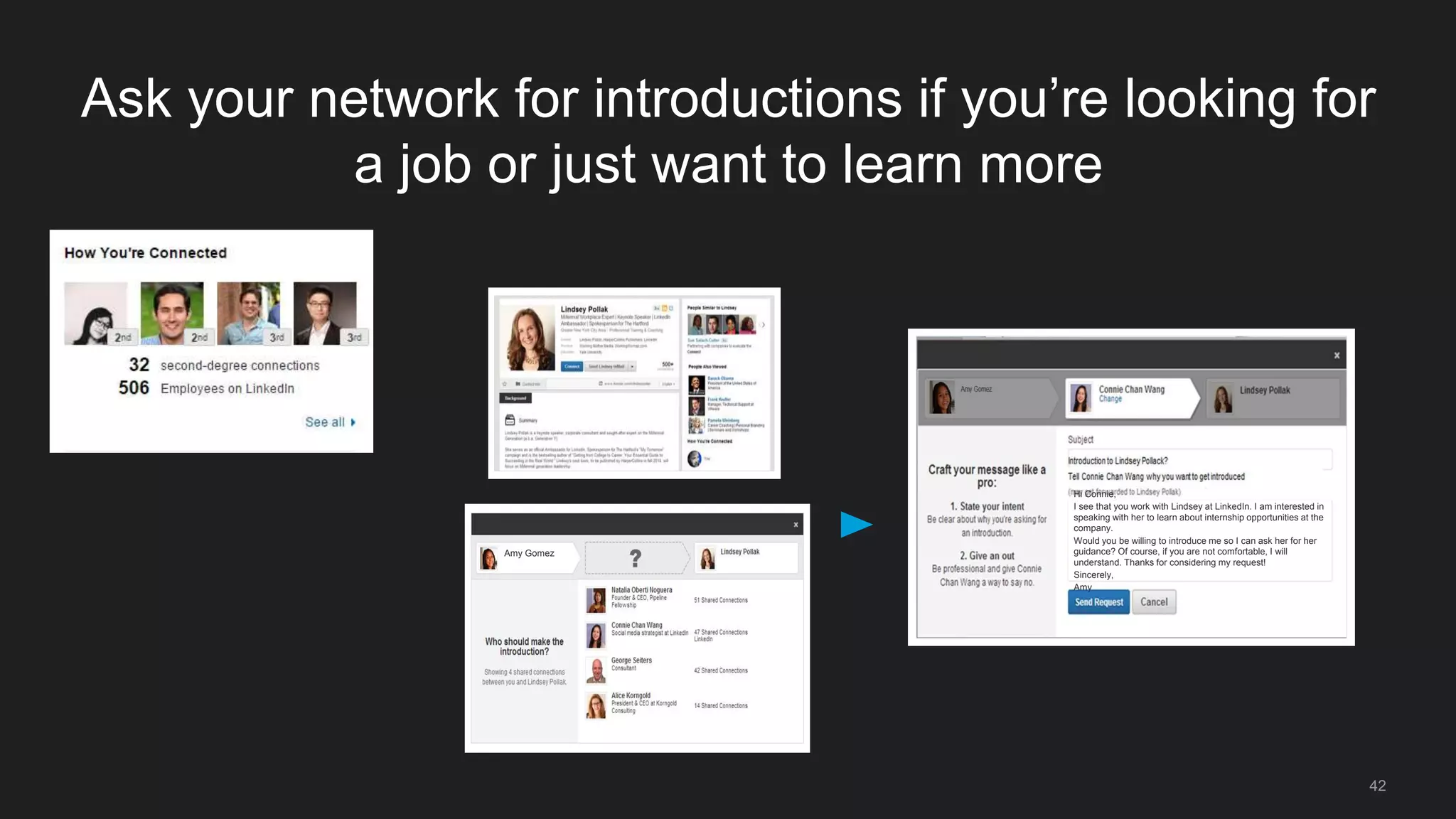 42
Ask your network for introductions if you’re looking for
a job or just want to learn more
Hi Connie,
I see that you work with Lindsey at LinkedIn. I am interested in
speaking with her to learn about internship opportunities at the
company.
Would you be willing to introduce me so I can ask her for her
guidance? Of course, if you are not comfortable, I will
understand. Thanks for considering my request!
Sincerely,
Amy
Amy Gomez
 