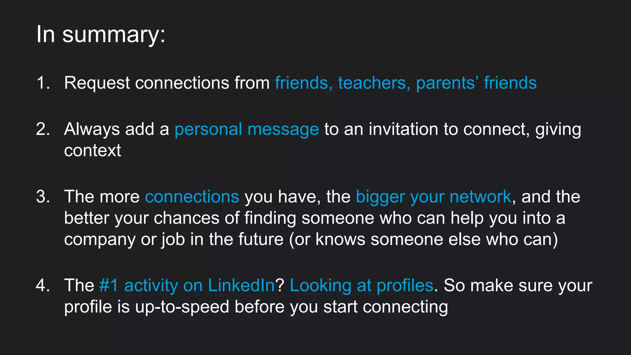 In summary:
1. Request connections from friends, teachers, parents’ friends
2. Always add a personal message to an invitation to connect, giving
context
3. The more connections you have, the bigger your network, and the
better your chances of finding someone who can help you into a
company or job in the future (or knows someone else who can)
4. The #1 activity on LinkedIn? Looking at profiles. So make sure your
profile is up-to-speed before you start connecting
 