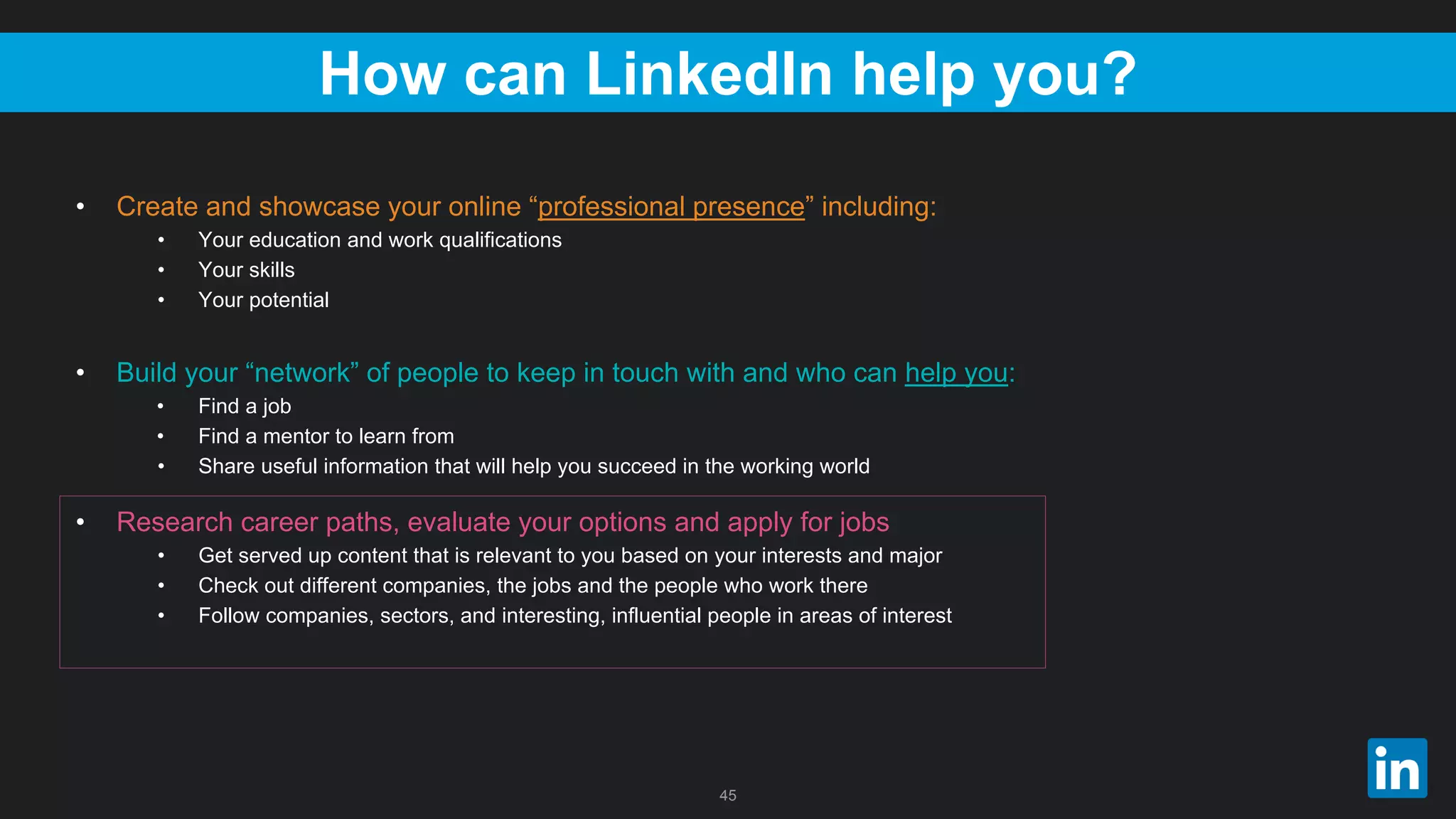 45
How can LinkedIn help you?
• Create and showcase your online “professional presence” including:
• Your education and work qualifications
• Your skills
• Your potential
• Build your “network” of people to keep in touch with and who can help you:
• Find a job
• Find a mentor to learn from
• Share useful information that will help you succeed in the working world
• Research career paths, evaluate your options and apply for jobs
• Get served up content that is relevant to you based on your interests and major
• Check out different companies, the jobs and the people who work there
• Follow companies, sectors, and interesting, influential people in areas of interest
 