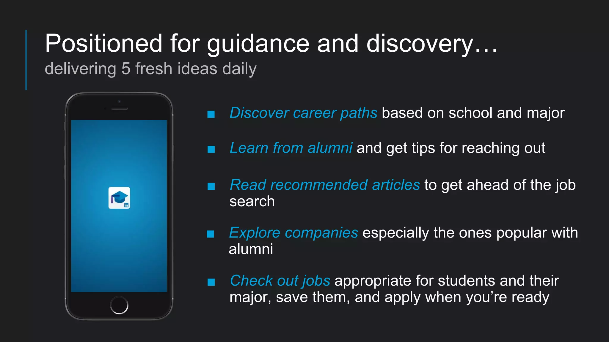 ■ Discover career paths based on school and major
■ Learn from alumni and get tips for reaching out
■ Read recommended articles to get ahead of the job
search
■ Explore companies especially the ones popular with
alumni
■ Check out jobs appropriate for students and their
major, save them, and apply when you’re ready
Positioned for guidance and discovery…
delivering 5 fresh ideas daily
 