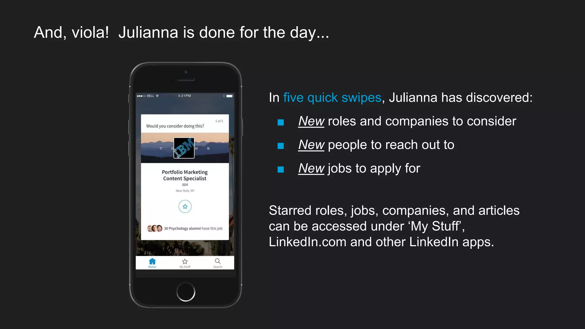 In five quick swipes, Julianna has discovered:
■ New roles and companies to consider
■ New people to reach out to
■ New jobs to apply for
Starred roles, jobs, companies, and articles
can be accessed under ‘My Stuff’,
LinkedIn.com and other LinkedIn apps.
And, viola! Julianna is done for the day...
 