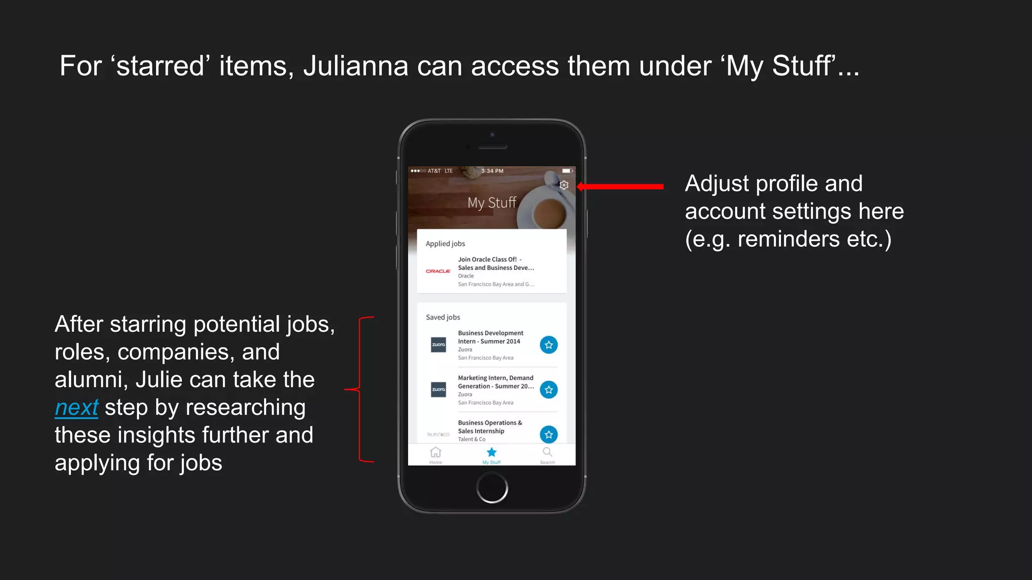 For ‘starred’ items, Julianna can access them under ‘My Stuff’...
After starring potential jobs,
roles, companies, and
alumni, Julie can take the
next step by researching
these insights further and
applying for jobs
Adjust profile and
account settings here
(e.g. reminders etc.)
 