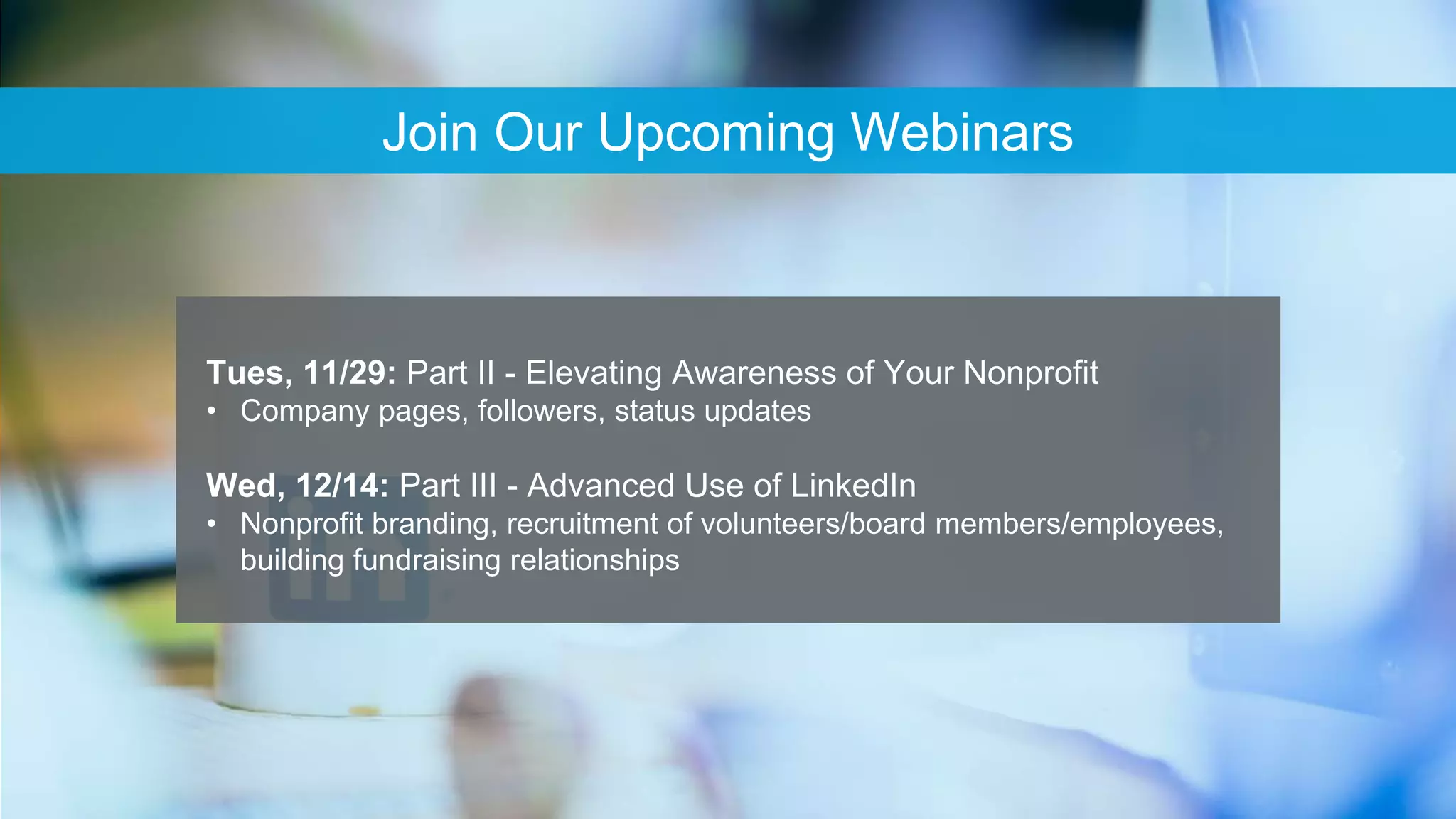 65
Join Our Upcoming Webinars
Tues, 11/29: Part II - Elevating Awareness of Your Nonprofit
• Company pages, followers, status updates
Wed, 12/14: Part III - Advanced Use of LinkedIn
• Nonprofit branding, recruitment of volunteers/board members/employees,
building fundraising relationships
 