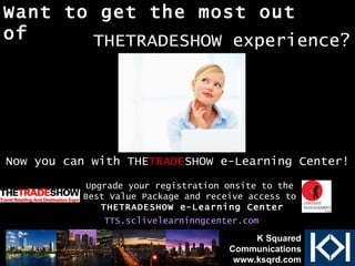 Want to get the most out of Upgrade your registration onsite to the  Best Value Package and receive access to  THETRADESHOW e-Learning Center TTS.sclivelearninngcenter.com   Now you can with THE TRADE SHOW e-Learning Center! THETRADESHOW experience? K Squared Communications www.ksqrd.com 