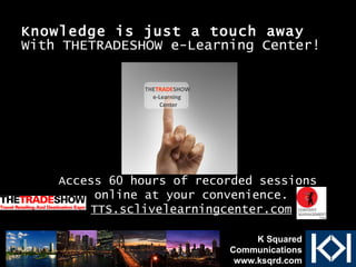 Knowledge   is just a touch away With THETRADESHOW e-Learning Center! THE TRADE SHOW e-Learning  Center Access 60 hours of recorded sessions  online at your convenience. TTS.sclivelearningcenter.com K Squared Communications www.ksqrd.com 