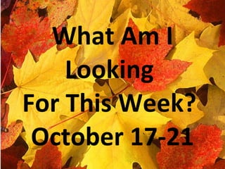 a What Am I Looking  For This Week?  October 17-21 