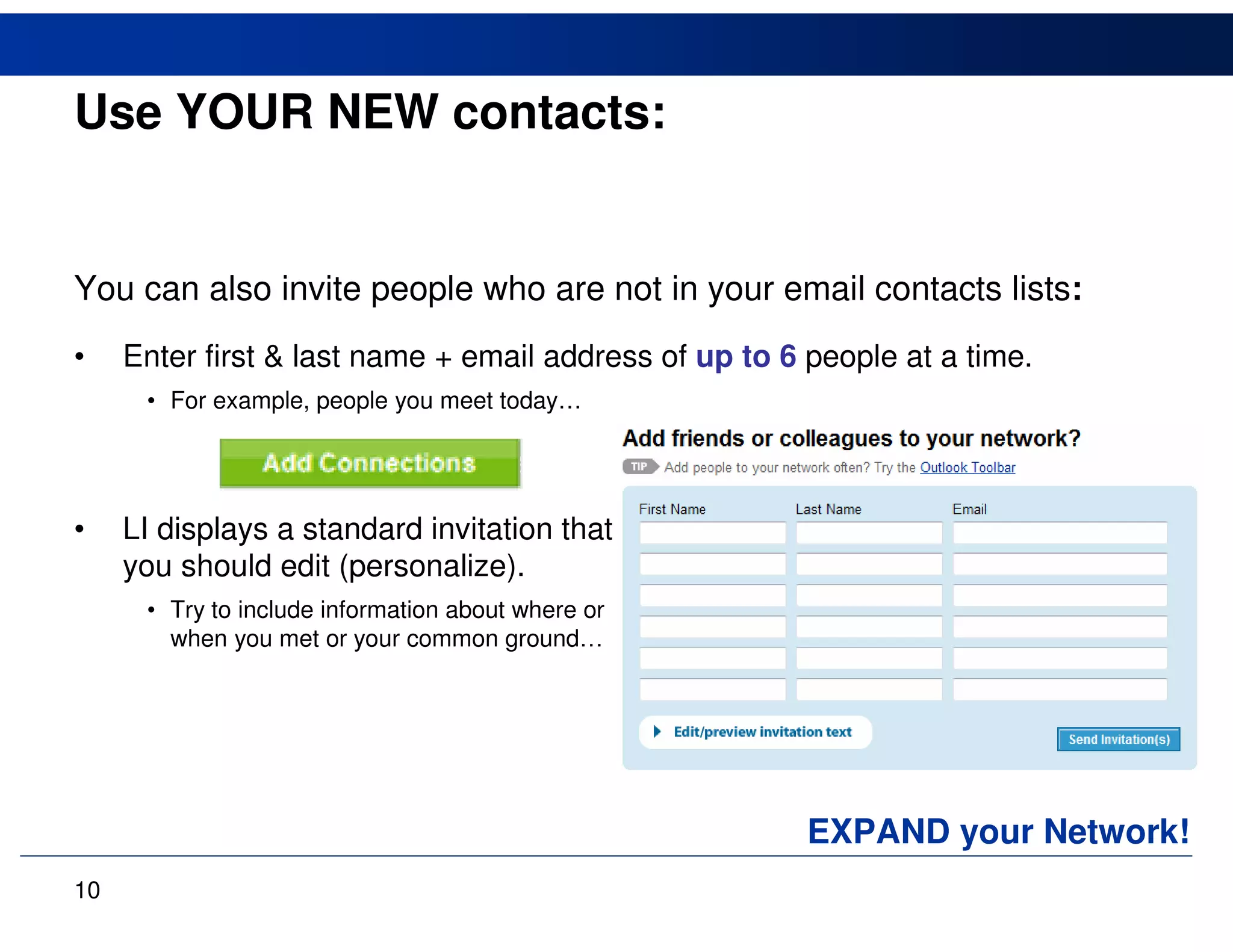 Use YOUR NEW contacts:


You can also invite people who are not in your email contacts lists:
•    Enter first & last name + email address of up to 6 people at a time.
      • For example, people you meet today…




•    LI displays a standard invitation that
     you should edit (personalize).
      • Try to include information about where or
        when you met or your common ground…




                                                        EXPAND your Network!
10
 