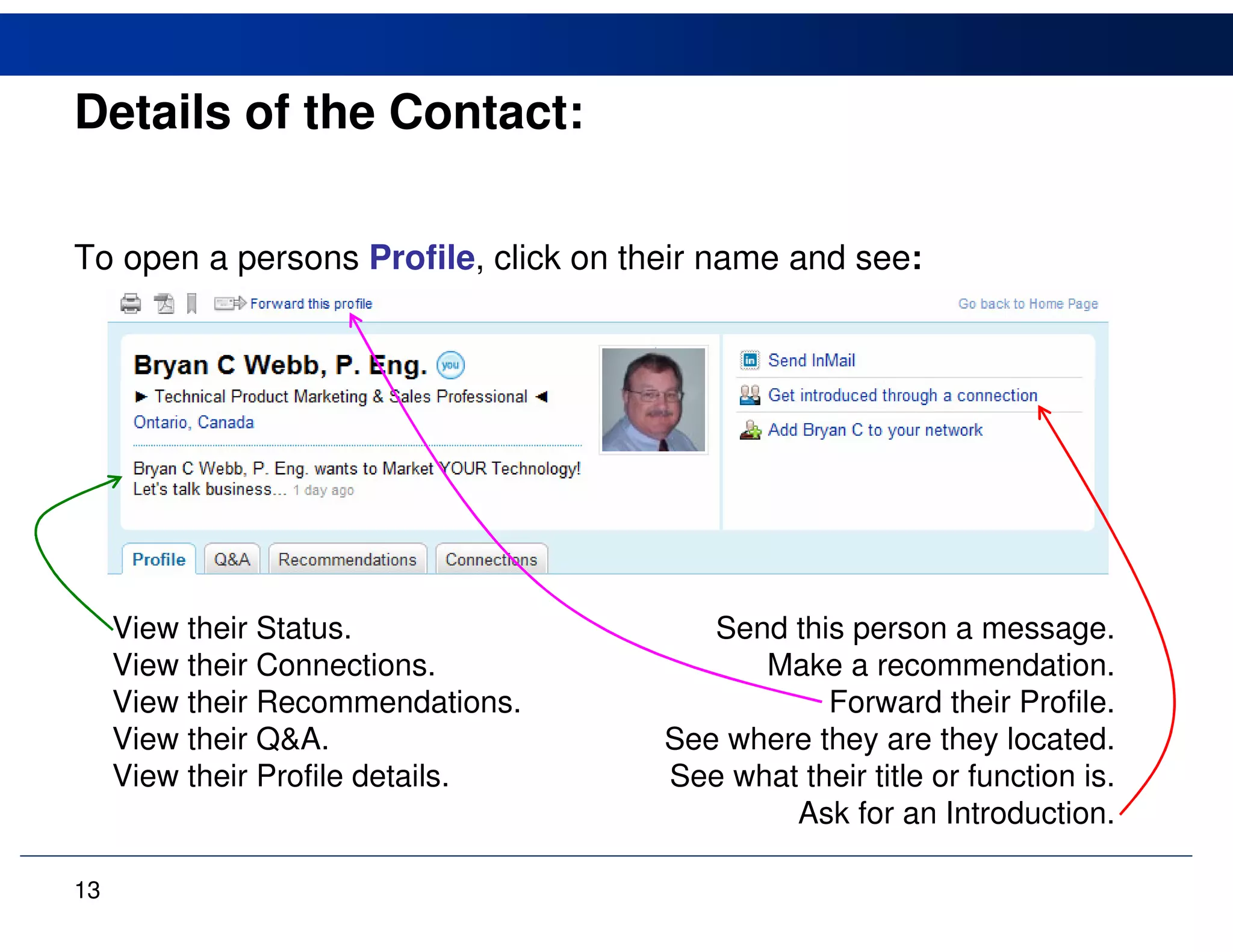 Details of the Contact:

To open a persons Profile, click on their name and see:




     View their Status.                  Send this person a message.
     View their Connections.                Make a recommendation.
     View their Recommendations.                 Forward their Profile.
     View their Q&A.                  See where they are they located.
     View their Profile details.      See what their title or function is.
                                              Ask for an Introduction.

13
 
