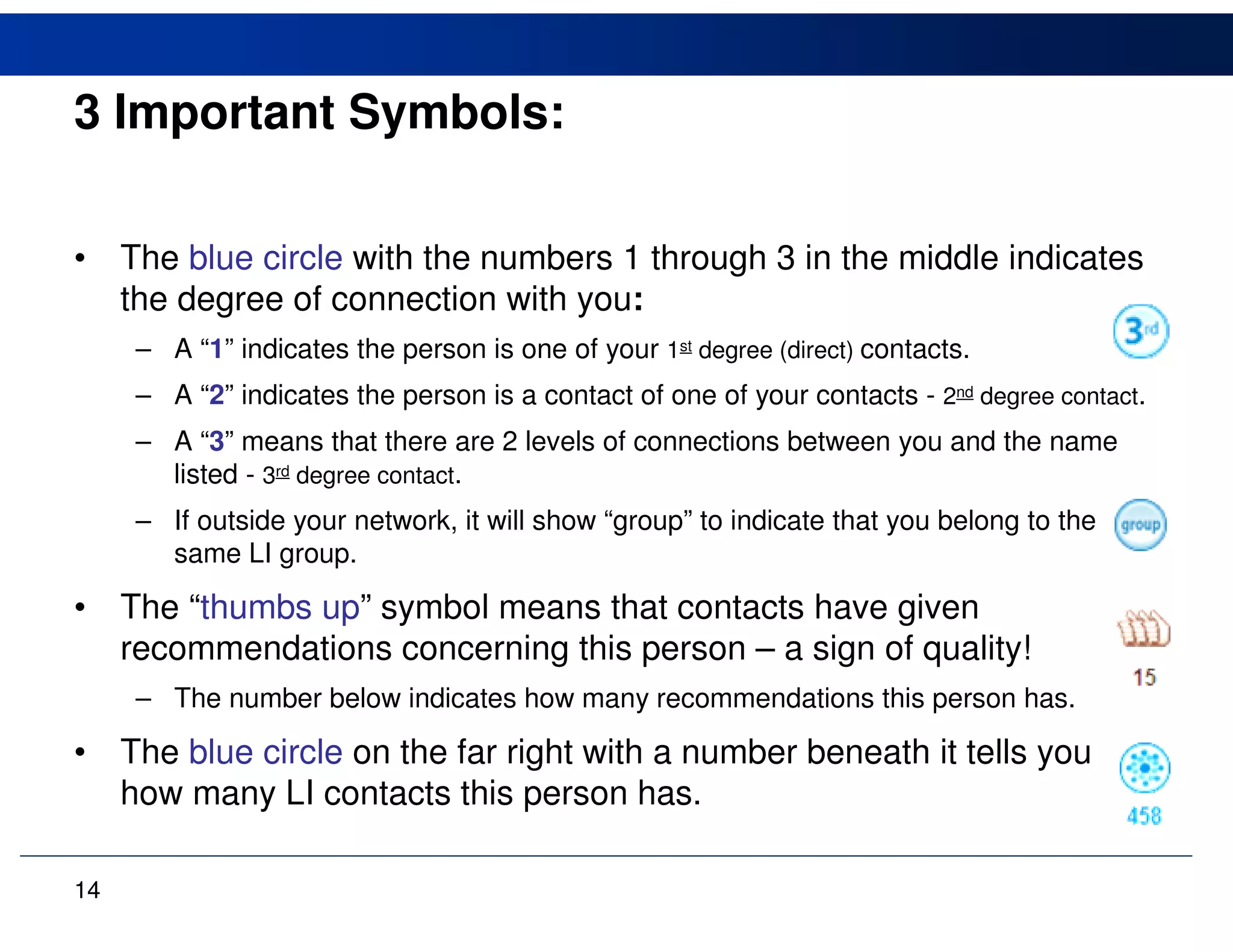 3 Important Symbols:

•    The blue circle with the numbers 1 through 3 in the middle indicates
     the degree of connection with you:
      – A “1” indicates the person is one of your 1st degree (direct) contacts.
      – A “2” indicates the person is a contact of one of your contacts - 2nd degree contact.
      – A “3” means that there are 2 levels of connections between you and the name
        listed - 3rd degree contact.
      – If outside your network, it will show “group” to indicate that you belong to the
        same LI group.

•    The “thumbs up” symbol means that contacts have given
     recommendations concerning this person – a sign of quality!
      – The number below indicates how many recommendations this person has.

•    The blue circle on the far right with a number beneath it tells you
     how many LI contacts this person has.

14
 