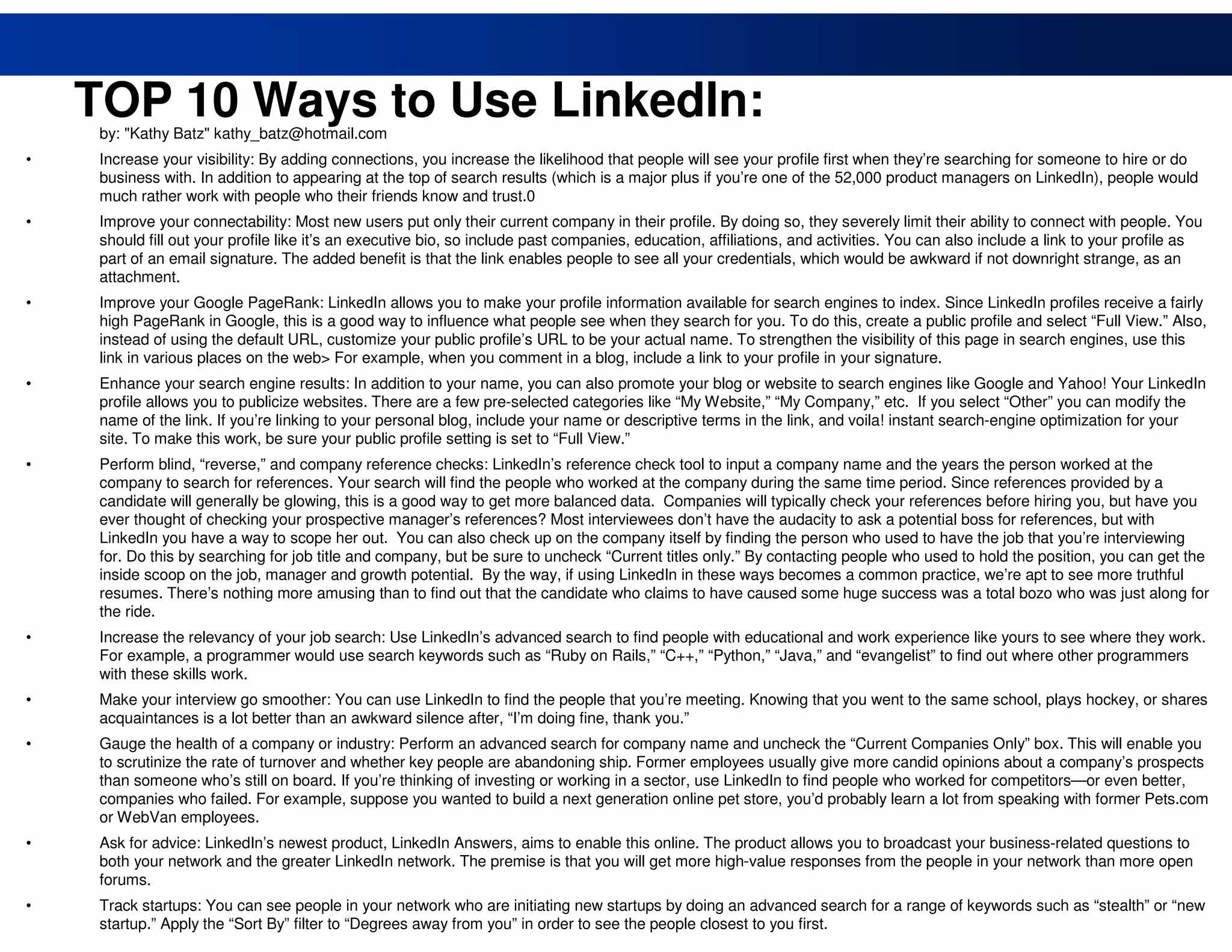 TOP 10 Ways to Use LinkedIn:
     by: "Kathy Batz" kathy_batz@hotmail.com
•    Increase your visibility: By adding connections, you increase the likelihood that people will see your profile first when they’re searching for someone to hire or do
     business with. In addition to appearing at the top of search results (which is a major plus if you’re one of the 52,000 product managers on LinkedIn), people would
     much rather work with people who their friends know and trust.0
•    Improve your connectability: Most new users put only their current company in their profile. By doing so, they severely limit their ability to connect with people. You
     should fill out your profile like it’s an executive bio, so include past companies, education, affiliations, and activities. You can also include a link to your profile as
     part of an email signature. The added benefit is that the link enables people to see all your credentials, which would be awkward if not downright strange, as an
     attachment.
•    Improve your Google PageRank: LinkedIn allows you to make your profile information available for search engines to index. Since LinkedIn profiles receive a fairly
     high PageRank in Google, this is a good way to influence what people see when they search for you. To do this, create a public profile and select “Full View.” Also,
     instead of using the default URL, customize your public profile’s URL to be your actual name. To strengthen the visibility of this page in search engines, use this
     link in various places on the web> For example, when you comment in a blog, include a link to your profile in your signature.
•    Enhance your search engine results: In addition to your name, you can also promote your blog or website to search engines like Google and Yahoo! Your LinkedIn
     profile allows you to publicize websites. There are a few pre-selected categories like “My Website,” “My Company,” etc. If you select “Other” you can modify the
     name of the link. If you’re linking to your personal blog, include your name or descriptive terms in the link, and voila! instant search-engine optimization for your
     site. To make this work, be sure your public profile setting is set to “Full View.”
•    Perform blind, “reverse,” and company reference checks: LinkedIn’s reference check tool to input a company name and the years the person worked at the
     company to search for references. Your search will find the people who worked at the company during the same time period. Since references provided by a
     candidate will generally be glowing, this is a good way to get more balanced data. Companies will typically check your references before hiring you, but have you
     ever thought of checking your prospective manager’s references? Most interviewees don’t have the audacity to ask a potential boss for references, but with
     LinkedIn you have a way to scope her out. You can also check up on the company itself by finding the person who used to have the job that you’re interviewing
     for. Do this by searching for job title and company, but be sure to uncheck “Current titles only.” By contacting people who used to hold the position, you can get the
     inside scoop on the job, manager and growth potential. By the way, if using LinkedIn in these ways becomes a common practice, we’re apt to see more truthful
     resumes. There’s nothing more amusing than to find out that the candidate who claims to have caused some huge success was a total bozo who was just along for
     the ride.
•    Increase the relevancy of your job search: Use LinkedIn’s advanced search to find people with educational and work experience like yours to see where they work.
     For example, a programmer would use search keywords such as “Ruby on Rails,” “C++,” “Python,” “Java,” and “evangelist” to find out where other programmers
     with these skills work.
•    Make your interview go smoother: You can use LinkedIn to find the people that you’re meeting. Knowing that you went to the same school, plays hockey, or shares
     acquaintances is a lot better than an awkward silence after, “I’m doing fine, thank you.”
•    Gauge the health of a company or industry: Perform an advanced search for company name and uncheck the “Current Companies Only” box. This will enable you
     to scrutinize the rate of turnover and whether key people are abandoning ship. Former employees usually give more candid opinions about a company’s prospects
     than someone who’s still on board. If you’re thinking of investing or working in a sector, use LinkedIn to find people who worked for competitors—or even better,
     companies who failed. For example, suppose you wanted to build a next generation online pet store, you’d probably learn a lot from speaking with former Pets.com
     or WebVan employees.
•    Ask for advice: LinkedIn’s newest product, LinkedIn Answers, aims to enable this online. The product allows you to broadcast your business-related questions to
     both your network and the greater LinkedIn network. The premise is that you will get more high-value responses from the people in your network than more open
     forums.
    18
•    Track startups: You can see people in your network who are initiating new startups by doing an advanced search for a range of keywords such as “stealth” or “new
     startup.” Apply the “Sort By” filter to “Degrees away from you” in order to see the people closest to you first.
 