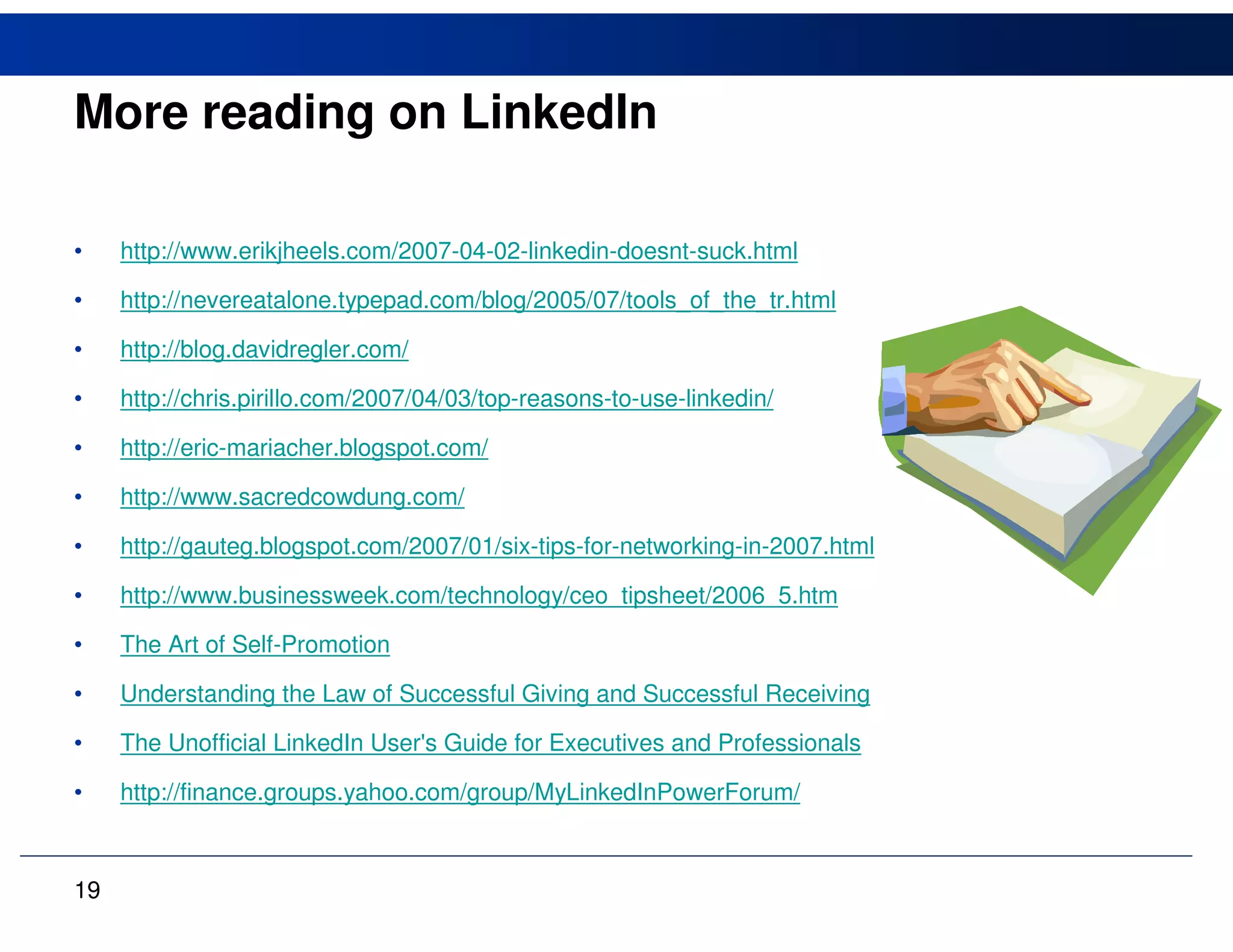 More reading on LinkedIn

•    http://www.erikjheels.com/2007-04-02-linkedin-doesnt-suck.html

•    http://nevereatalone.typepad.com/blog/2005/07/tools_of_the_tr.html

•    http://blog.davidregler.com/

•    http://chris.pirillo.com/2007/04/03/top-reasons-to-use-linkedin/

•    http://eric-mariacher.blogspot.com/

•    http://www.sacredcowdung.com/

•    http://gauteg.blogspot.com/2007/01/six-tips-for-networking-in-2007.html

•    http://www.businessweek.com/technology/ceo_tipsheet/2006_5.htm

•    The Art of Self-Promotion

•    Understanding the Law of Successful Giving and Successful Receiving

•    The Unofficial LinkedIn User's Guide for Executives and Professionals

•    http://finance.groups.yahoo.com/group/MyLinkedInPowerForum/



19
 