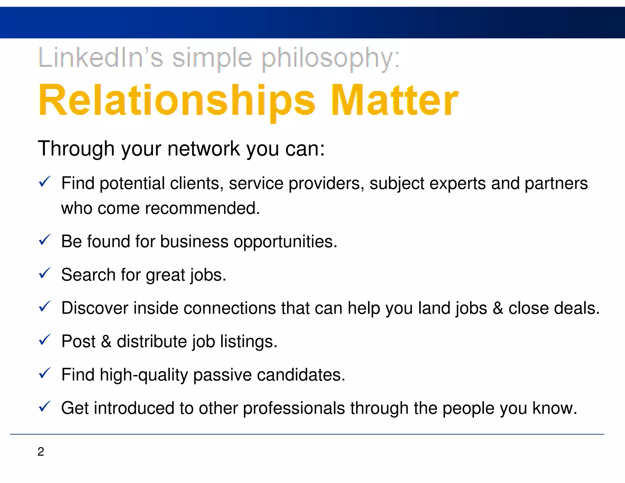 Through your network you can:
    Find potential clients, service providers, subject experts and partners
    who come recommended.
    Be found for business opportunities.
    Search for great jobs.
    Discover inside connections that can help you land jobs & close deals.
    Post & distribute job listings.
    Find high-quality passive candidates.
    Get introduced to other professionals through the people you know.

2
 
