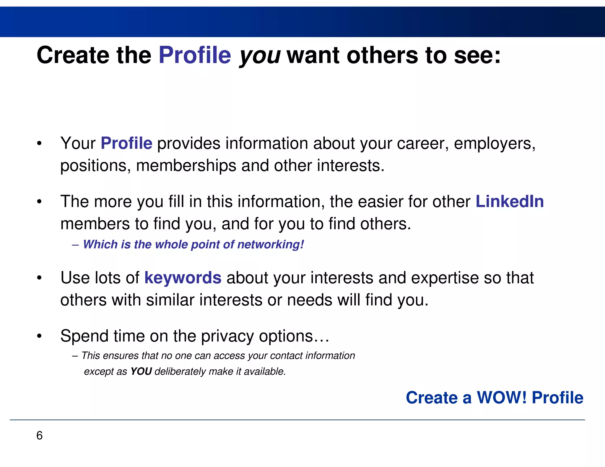 Create the Profile you want others to see:


•   Your Profile provides information about your career, employers,
    positions, memberships and other interests.

•   The more you fill in this information, the easier for other LinkedIn
    members to find you, and for you to find others.
     – Which is the whole point of networking!

•   Use lots of keywords about your interests and expertise so that
    others with similar interests or needs will find you.

•   Spend time on the privacy options…
     – This ensures that no one can access your contact information
       except as YOU deliberately make it available.

                                                                      Create a WOW! Profile

6
 