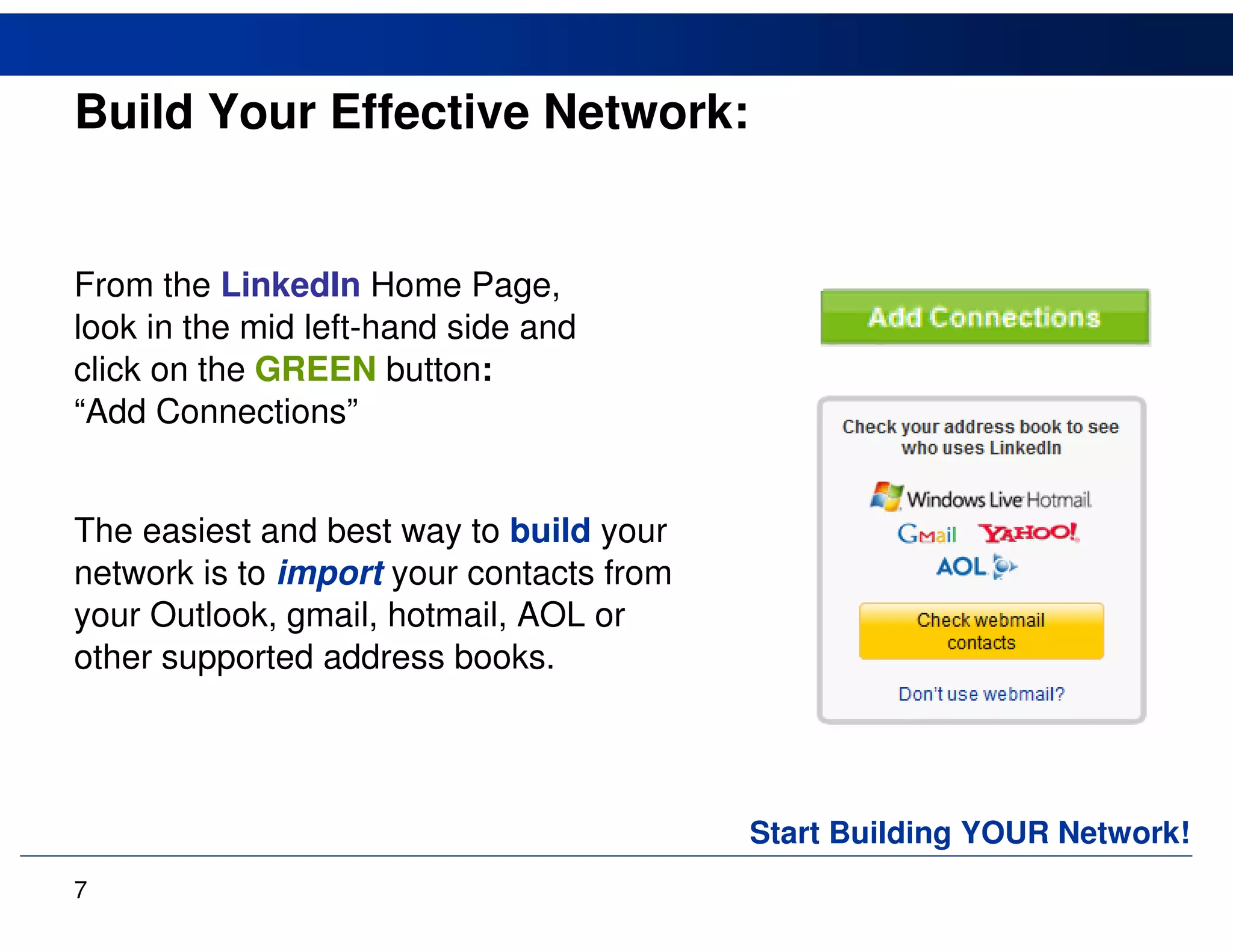 Build Your Effective Network:


From the LinkedIn Home Page,
look in the mid left-hand side and
click on the GREEN button:
“Add Connections”


The easiest and best way to build your
network is to import your contacts from
your Outlook, gmail, hotmail, AOL or
other supported address books.




                                          Start Building YOUR Network!
7
 