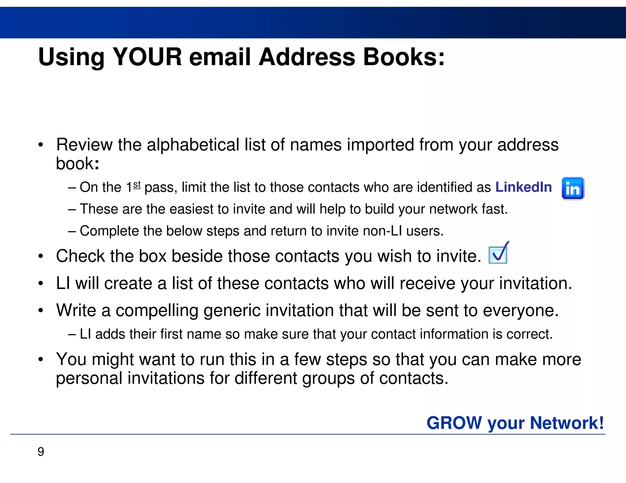 Using YOUR email Address Books:


• Review the alphabetical list of names imported from your address
  book:
    – On the 1st pass, limit the list to those contacts who are identified as LinkedIn
    – These are the easiest to invite and will help to build your network fast.
    – Complete the below steps and return to invite non-LI users.
• Check the box beside those contacts you wish to invite.                  
• LI will create a list of these contacts who will receive your invitation.
• Write a compelling generic invitation that will be sent to everyone.
    – LI adds their first name so make sure that your contact information is correct.
• You might want to run this in a few steps so that you can make more
  personal invitations for different groups of contacts.

                                                                 GROW your Network!
9
 
