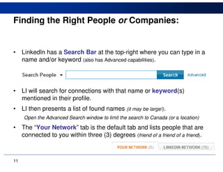 Finding the Right People or Companies:


•    LinkedIn has a Search Bar at the top-right where you can type in a
     name and/or keyword (also has Advanced capabilities).




•    LI will search for connections with that name or keyword(s)
     mentioned in their profile.
•    LI then presents a list of found names (it may be large!).
     Open the Advanced Search window to limit the search to Canada (or a location)

•    The “Your Network” tab is the default tab and lists people that are
     connected to you within three (3) degrees (friend of a friend of a friend).



11
 