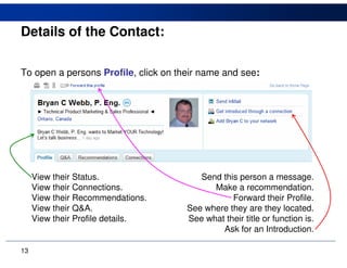 Details of the Contact:

To open a persons Profile, click on their name and see:




     View their Status.                  Send this person a message.
     View their Connections.                Make a recommendation.
     View their Recommendations.                 Forward their Profile.
     View their Q&A.                  See where they are they located.
     View their Profile details.      See what their title or function is.
                                              Ask for an Introduction.

13
 