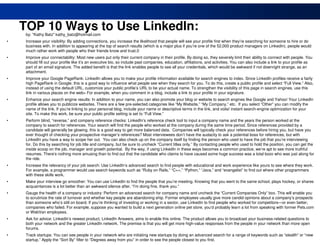 TOP 10 Ways to Use LinkedIn:
     by: "Kathy Batz" kathy_batz@hotmail.com
•    Increase your visibility: By adding connections, you increase the likelihood that people will see your profile first when they’re searching for someone to hire or do
     business with. In addition to appearing at the top of search results (which is a major plus if you’re one of the 52,000 product managers on LinkedIn), people would
     much rather work with people who their friends know and trust.0
•    Improve your connectability: Most new users put only their current company in their profile. By doing so, they severely limit their ability to connect with people. You
     should fill out your profile like it’s an executive bio, so include past companies, education, affiliations, and activities. You can also include a link to your profile as
     part of an email signature. The added benefit is that the link enables people to see all your credentials, which would be awkward if not downright strange, as an
     attachment.
•    Improve your Google PageRank: LinkedIn allows you to make your profile information available for search engines to index. Since LinkedIn profiles receive a fairly
     high PageRank in Google, this is a good way to influence what people see when they search for you. To do this, create a public profile and select “Full View.” Also,
     instead of using the default URL, customize your public profile’s URL to be your actual name. To strengthen the visibility of this page in search engines, use this
     link in various places on the web> For example, when you comment in a blog, include a link to your profile in your signature.
•    Enhance your search engine results: In addition to your name, you can also promote your blog or website to search engines like Google and Yahoo! Your LinkedIn
     profile allows you to publicize websites. There are a few pre-selected categories like “My Website,” “My Company,” etc. If you select “Other” you can modify the
     name of the link. If you’re linking to your personal blog, include your name or descriptive terms in the link, and voila! instant search-engine optimization for your
     site. To make this work, be sure your public profile setting is set to “Full View.”
•    Perform blind, “reverse,” and company reference checks: LinkedIn’s reference check tool to input a company name and the years the person worked at the
     company to search for references. Your search will find the people who worked at the company during the same time period. Since references provided by a
     candidate will generally be glowing, this is a good way to get more balanced data. Companies will typically check your references before hiring you, but have you
     ever thought of checking your prospective manager’s references? Most interviewees don’t have the audacity to ask a potential boss for references, but with
     LinkedIn you have a way to scope her out. You can also check up on the company itself by finding the person who used to have the job that you’re interviewing
     for. Do this by searching for job title and company, but be sure to uncheck “Current titles only.” By contacting people who used to hold the position, you can get the
     inside scoop on the job, manager and growth potential. By the way, if using LinkedIn in these ways becomes a common practice, we’re apt to see more truthful
     resumes. There’s nothing more amusing than to find out that the candidate who claims to have caused some huge success was a total bozo who was just along for
     the ride.
•    Increase the relevancy of your job search: Use LinkedIn’s advanced search to find people with educational and work experience like yours to see where they work.
     For example, a programmer would use search keywords such as “Ruby on Rails,” “C++,” “Python,” “Java,” and “evangelist” to find out where other programmers
     with these skills work.
•    Make your interview go smoother: You can use LinkedIn to find the people that you’re meeting. Knowing that you went to the same school, plays hockey, or shares
     acquaintances is a lot better than an awkward silence after, “I’m doing fine, thank you.”
•    Gauge the health of a company or industry: Perform an advanced search for company name and uncheck the “Current Companies Only” box. This will enable you
     to scrutinize the rate of turnover and whether key people are abandoning ship. Former employees usually give more candid opinions about a company’s prospects
     than someone who’s still on board. If you’re thinking of investing or working in a sector, use LinkedIn to find people who worked for competitors—or even better,
     companies who failed. For example, suppose you wanted to build a next generation online pet store, you’d probably learn a lot from speaking with former Pets.com
     or WebVan employees.
•    Ask for advice: LinkedIn’s newest product, LinkedIn Answers, aims to enable this online. The product allows you to broadcast your business-related questions to
     both your network and the greater LinkedIn network. The premise is that you will get more high-value responses from the people in your network than more open
     forums.
    18
•    Track startups: You can see people in your network who are initiating new startups by doing an advanced search for a range of keywords such as “stealth” or “new
     startup.” Apply the “Sort By” filter to “Degrees away from you” in order to see the people closest to you first.
 