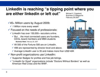 LinkedIn is reaching “a tipping point where you
are either linkedin or left out” Michael V.2.0 Magazine
                                 Business
                                            Copeland,

                                                           February 28 2007


    45+ Million users by August 2009:
      1 Million more every week!
    Focused on the needs of professionals:
     LinkedIn has over 150,000+ recruiters online.
       But …the most connected users are founders,
     …CEOs, board members and MBA students
         Business Week, February 26, 2007

        All 500 of the Fortune 500 are on LinkedIn.
        499 are represented by director-level and above.
        Average LinkedIn user is 35 and makes more than US$140K
    Non-profit organizations use LinkedIn:
     Supporter Badges for profiles and free job listings.
     “LinkedIn for Good” organizations include “Doctors Without Borders” as well as
    …American Red Cross and the WWF.


3
 