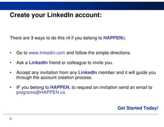 Create your LinkedIn account:


There are 3 ways to do this (4 if you belong to HAPPEN):


•   Go to www.linkedin.com and follow the simple directions.

•   Ask a LinkedIn friend or colleague to invite you.

•   Accept any invitation from any LinkedIn member and it will guide you
    through the account creation process.

•   IF you belong to HAPPEN, to request an invitation send an email to
    programs@HAPPEN.ca


                                                        Get Started Today!

5
 