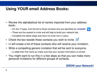Using YOUR email Address Books:


• Review the alphabetical list of names imported from your address
  book:
    – On the 1st pass, limit the list to those contacts who are identified as LinkedIn
    – These are the easiest to invite and will help to build your network fast.
    – Complete the below steps and return to invite non-LI users.
• Check the box beside those contacts you wish to invite.                  
• LI will create a list of these contacts who will receive your invitation.
• Write a compelling generic invitation that will be sent to everyone.
    – LI adds their first name so make sure that your contact information is correct.
• You might want to run this in a few steps so that you can make more
  personal invitations for different groups of contacts.

                                                                 GROW your Network!
9
 