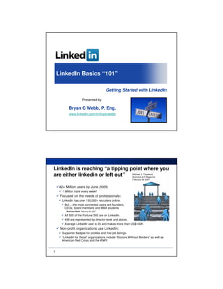 LinkedIn Basics “101”

                                            Getting Started with LinkedIn

                          Presented by

           Bryan C Webb, P. Eng.
           www.linkedin.com/in/bryanwebb




LinkedIn is reaching “a tipping point where you
are either linkedin or left out” Michael V.2.0 Magazine
                                 Business
                                            Copeland,

                                                           February 28 2007


    42+ Million users by June 2009:
      1 Million more every week!
     Focused on the needs of professionals:
     LinkedIn has over 150,000+ recruiters online.
       But …the most connected users are founders,
     …CEOs, board members and MBA students
         Business Week, February 26, 2007

        All 500 of the Fortune 500 are on LinkedIn.
        499 are represented by director-level and above.
        Average LinkedIn user is 35 and makes more than US$140K
     Non-profit organizations use LinkedIn:
     Supporter Badges for profiles and free job listings.
     “LinkedIn for Good” organizations include “Doctors Without Borders” as well as
    …American Red Cross and the WWF.


2
 