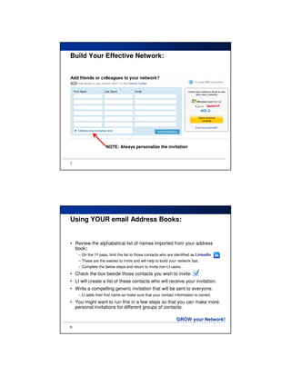 Build Your Effective Network:




                     NOTE: Always personalize the invitation


7




Using YOUR email Address Books:


• Review the alphabetical list of names imported from your address
  book:
    – On the 1st pass, limit the list to those contacts who are identified as LinkedIn
    – These are the easiest to invite and will help to build your network fast.
    – Complete the below steps and return to invite non-LI users.
• Check the box beside those contacts you wish to invite.                  
• LI will create a list of these contacts who will receive your invitation.
• Write a compelling generic invitation that will be sent to everyone.
    – LI adds their first name so make sure that your contact information is correct.
• You might want to run this in a few steps so that you can make more
  personal invitations for different groups of contacts.

                                                                 GROW your Network!
8
 