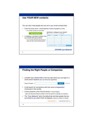 Use YOUR NEW contacts:


You can also invite people who are not in your email contacts lists:
•    Enter first & last name + email address of up to 6 people at a time.
      • For example, people you meet today…




•    LI displays a standard invitation that
     you should edit (personalize).
      • Try to include information about where or
        when you met or your common ground…




                                                          EXPAND your Network!
9




Finding the Right People or Companies:


•    LinkedIn has a Search Bar at the top-right where you can type in a
     name and/or keyword (also has Advanced capabilities).




•    LI will search for connections with that name or keyword(s)
     mentioned in their profile.
•    LI then presents a list of found names (it may be large!).
     Open the Advanced Search window to limit the search to Canada (or a location)

•    The “Your Network” tab is the default tab and lists people that are
     connected to you within three (3) degrees (friend of a friend of a friend).



10
 